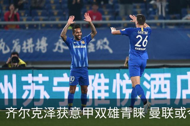 齐尔克泽获意甲双雄青睐 曼联或今夏放行
